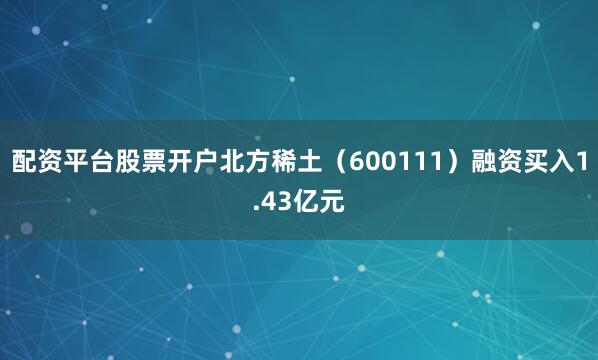 配资平台股票开户北方稀土（600111）融资买入1.43亿元