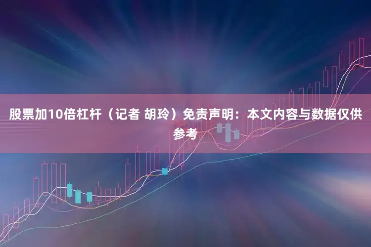 股票加10倍杠杆（记者 胡玲）免责声明：本文内容与数据仅供参考