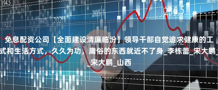 免息配资公司【全面建设清廉临汾】领导干部自觉追求健康的工作方式和生活方式，久久为功，庸俗的东西就近不了身_李栋蕾_宋大鹏_山西