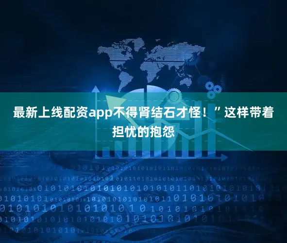 最新上线配资app不得肾结石才怪！”这样带着担忧的抱怨