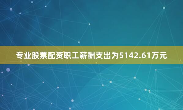 专业股票配资职工薪酬支出为5142.61万元