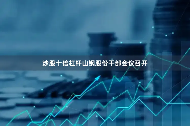 炒股十倍杠杆山钢股份干部会议召开