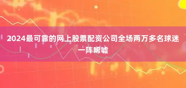 2024最可靠的网上股票配资公司全场两万多名球迷一阵唏嘘